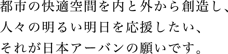 都市の快適空間を内と外から創造し、人々の明るい明日を応援したい、それが日本アーバンの願いです。
